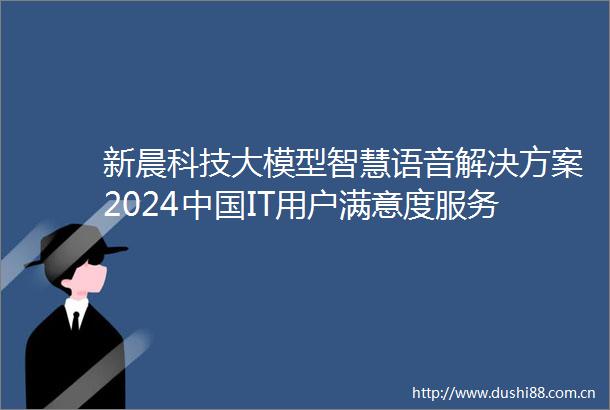 新晨科技大模型智慧语音解决方案2024IT用户满意度服务满意度第一