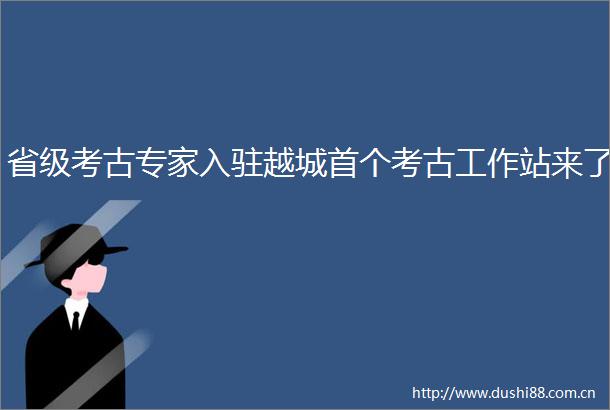 省级考古专家入驻越城首个考古工作站来了