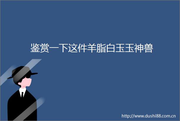 鉴赏一下这件羊脂白玉玉神兽