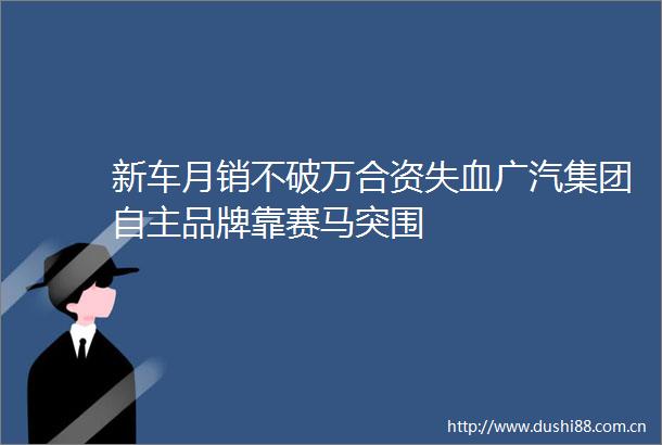 新车月销不破万合资失血广汽集团自主品牌靠赛马突围