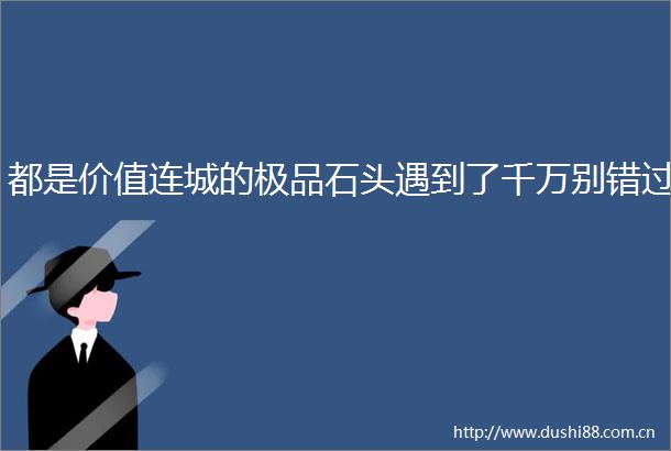 都是价值连城的极品石头遇到了千万别错过