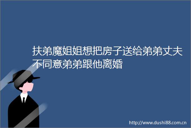 扶弟魔姐姐想把房子送给弟弟丈夫不同意弟弟跟他离婚