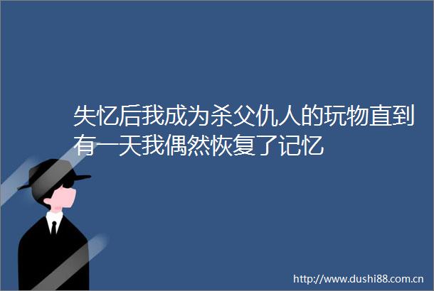 失忆后我成为杀父仇人的玩物直到有一天我偶然恢复了记忆