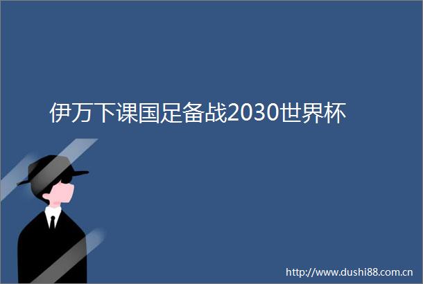 伊万下课国足备战2030世界杯