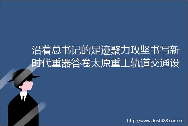 沿着总书记的足迹聚力攻坚书写新时代重器答卷太原重工轨道交通设备有限公司回访记