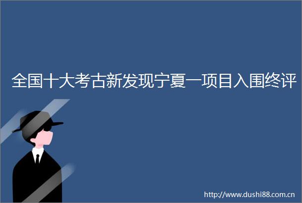 全国十大考古新发现宁夏一项目入围终评