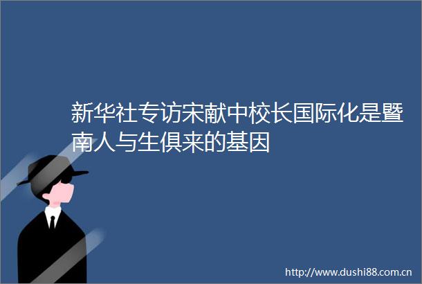新华社专访宋献中校长国际化是暨南人与生俱来的基因