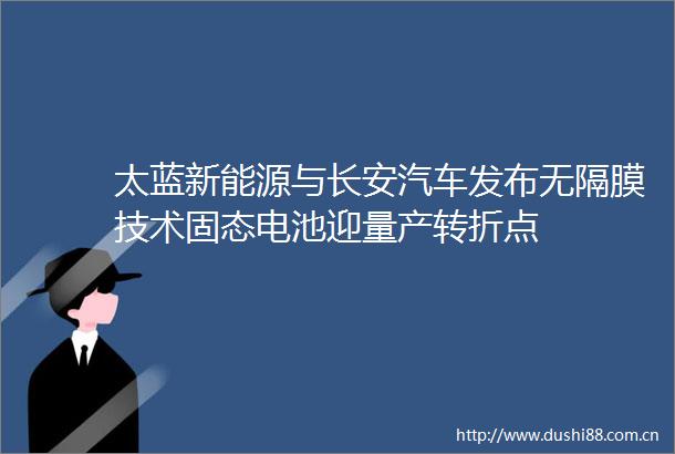 太蓝新能源与长安汽车发布无隔膜技术固态电池迎量产转折点