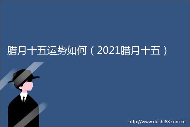 腊月十五运势如何（2021腊月十五）