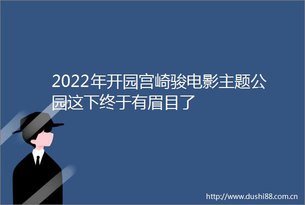 2022年开园宫崎骏电影主题公园这下终于有眉目了