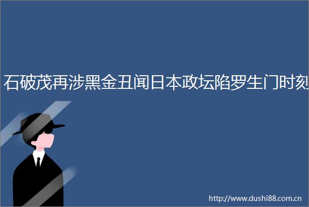 石破茂再涉黑金丑闻政坛陷罗生门时刻