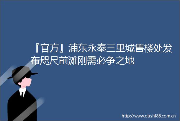 『官方』浦东永泰三里城售楼处发布咫尺前滩刚需必争之地