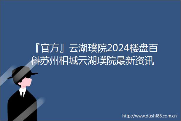 『官方』云湖璞院2024楼盘百科苏州相城云湖璞院最新资讯