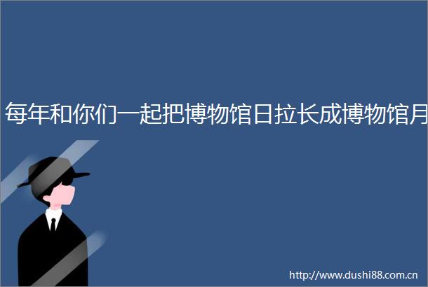 每年和你们一起把博物馆日拉长成博物馆月