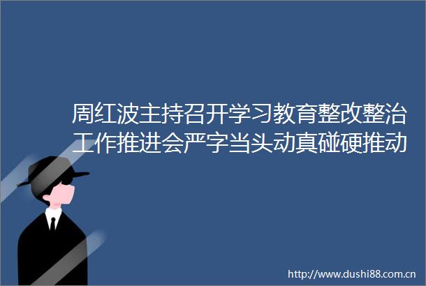 周红波主持召开学习教育整改整治工作推进会严字当头动真碰硬推动学习教育走深走实王荣平陈之常李佰平出席