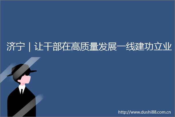 济宁｜让在高质量发展一线建功立业