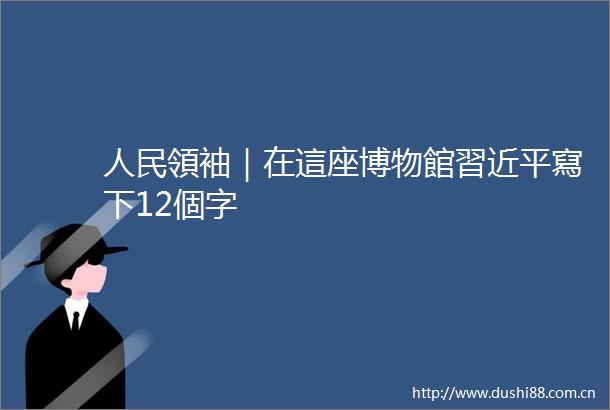 領袖｜在這座博物館習近平寫下12個字