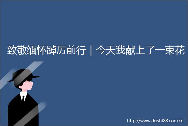 致敬缅怀踔厉前行｜今天我献上了一束花