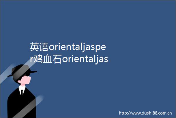 英语orientaljasper鸡血石orientaljasper单词