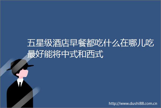 五星级酒店早餐都吃什么在哪儿吃最好能将中式和西式