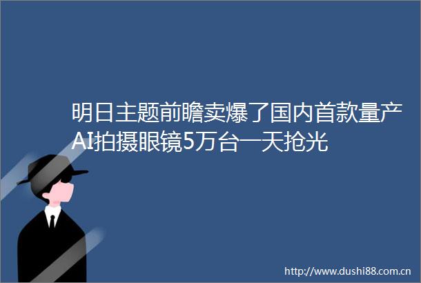 明日主题前瞻卖爆了国内首款量产AI拍摄眼镜5万台一天抢光