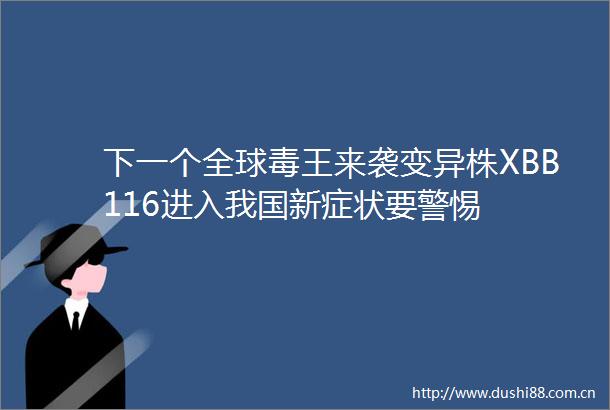 下一个全球毒王来袭变异株XBB116进入我国新症状要警惕