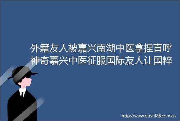 外籍友人被嘉兴南湖中医拿捏直呼神奇嘉兴中医征服国际友人让国粹焕新彩