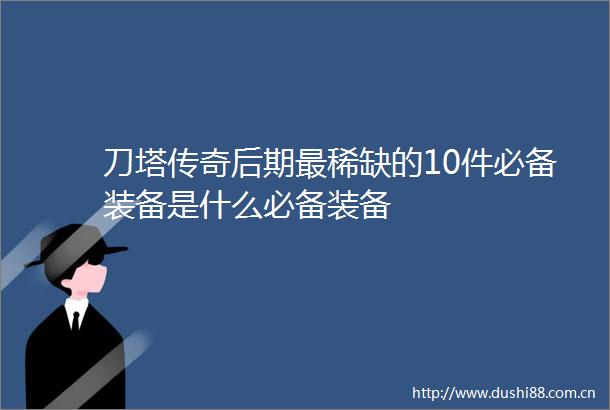 刀塔传奇后期最稀缺的10件必备装备是什么必备装备