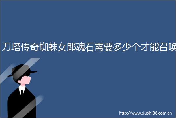 刀塔传奇蜘蛛女郎魂石需要多少个才能召唤