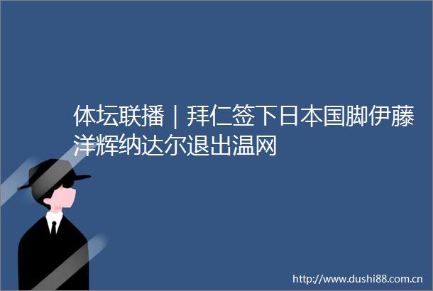 体坛联播｜拜仁签下国脚伊藤洋辉纳达尔退出温网