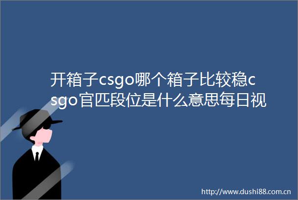 开箱子csgo哪个箱子比较稳csgo官匹段位是什么意思每日视点