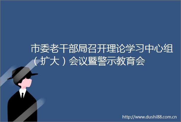 市委老局召开理论学习中心组（扩大）会议暨警示教育会