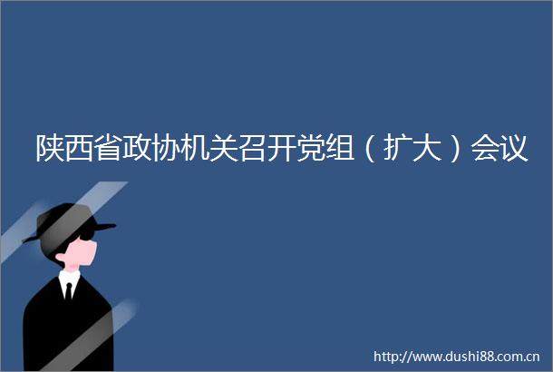 陕西省政协机关召开党组（扩大）会议