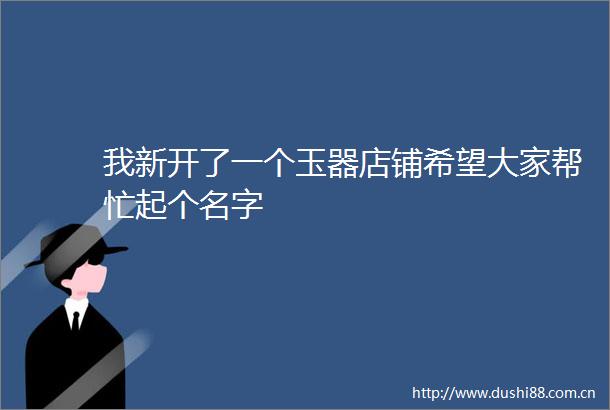 我新开了一个玉器店铺希望大家帮忙起个名字