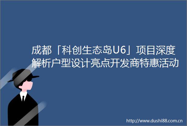 成都「科创生态岛U6」项目深度解析户型设计亮点开发商特惠活动配套测评及购房热线全览