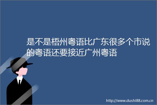 是不是梧州粤语比广东很多个市说的粤语还要接近广州粤语