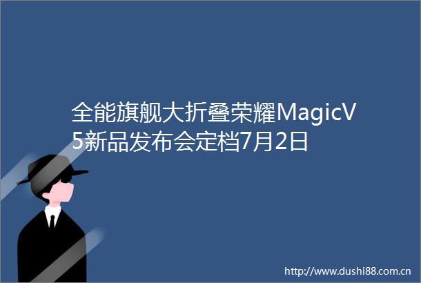 全能旗舰大折叠荣耀MagicV5新品发布会定档7月2日