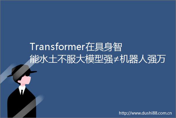Transformer在具身智能水土不服大模型强≠机器人强万有引力