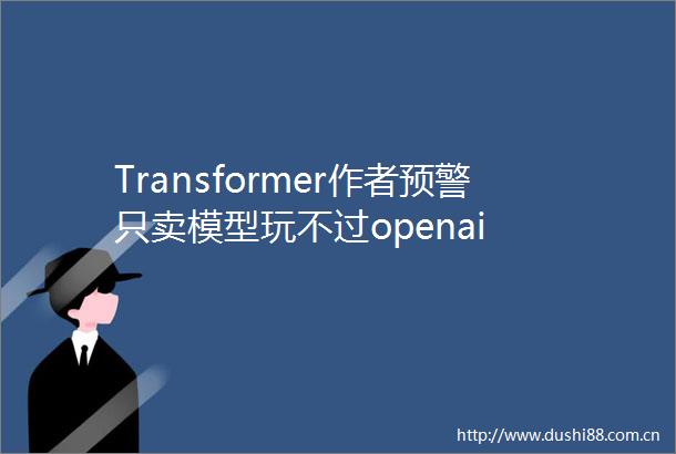 Transformer作者预警只卖模型玩不过openai