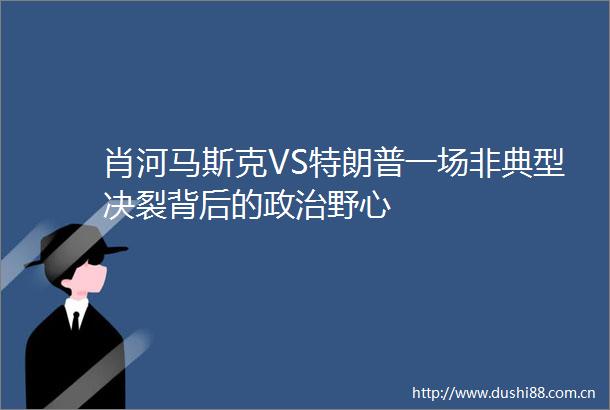 肖河马斯克VS特朗普一场非典型决裂背后的野心