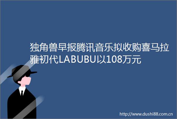 独角兽早报腾讯音乐拟收购喜马拉雅初代LABUBU以108万元拍卖成交