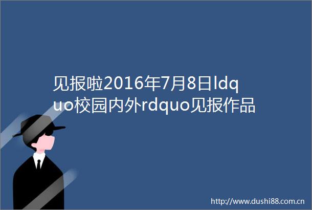见报啦2016年7月8日ldquo校园内外rdquo见报作品