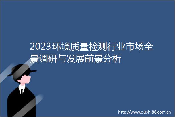 2023环境质量检测行业市场全景调研与发展前景分析