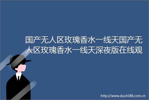 国产无人区玫瑰香水一线天国产无人区玫瑰香水一线天深夜版在线观看v497