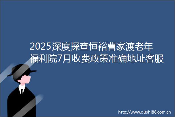 2025深度探查恒裕曹家渡老年福利院7月收费政策准确地址客服400电话