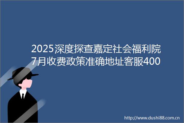 2025深度探查嘉定社会福利院7月收费政策准确地址客服400电话