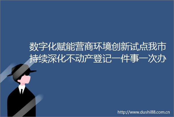 数字化赋能营商环境创新试点我市持续深化不动产登记一件事一次办改革