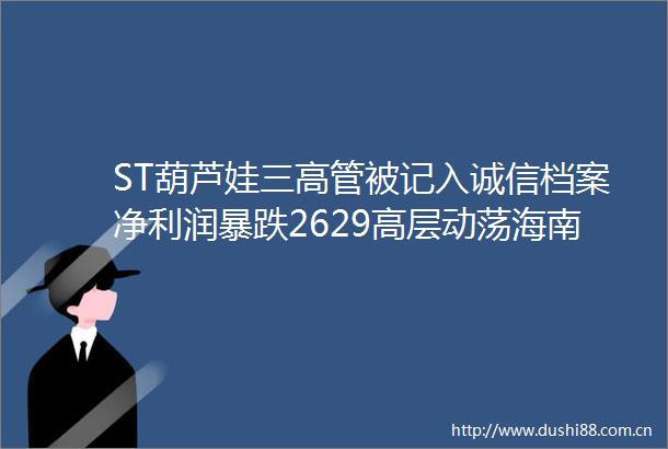 ST葫芦娃三高管被记入诚信档案净利润暴跌2629高层动荡海南自贸港首家上市药企光环褪色