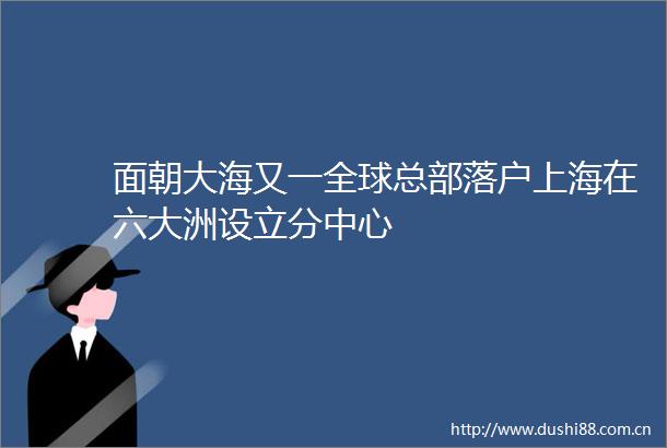 面朝大海又一全球总部落户上海在六大洲设立分中心