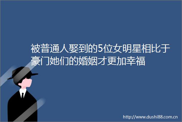 被普通人娶到的5位女明星相比于豪门她们的婚姻才更加幸福